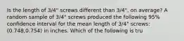 Is the length of​ 3/4" screws different than​ 3/4", on​ average? A random sample of​ 3/4" screws produced the following​ 95% confidence interval for the mean length of​ 3/4" screws:​ (0.748,0.754) in inches. Which of the following is​ tru