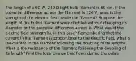 The length of a 60 W, 240 Ω light bulb filament is 60 cm. If the potential difference across the filament is 120 V, what is the strength of the electric field inside the filament? Suppose the length of the bulb's filament were doubled without changing its diameter or the potential difference across it. What would the electric field strength be in this case? Remembering that the current in the filament is proportional to the electric field, what is the current in the filament following the doubling of its length? What is the resistance of the filament following the doubling of its length? Find the total charge that flows during the pulse.