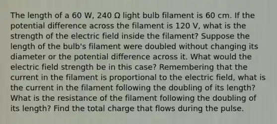 The length of a 60 W, 240 Ω light bulb filament is 60 cm. If the potential difference across the filament is 120 V, what is the strength of the electric field inside the filament? Suppose the length of the bulb's filament were doubled without changing its diameter or the potential difference across it. What would the electric field strength be in this case? Remembering that the current in the filament is proportional to the electric field, what is the current in the filament following the doubling of its length? What is the resistance of the filament following the doubling of its length? Find the total charge that flows during the pulse.