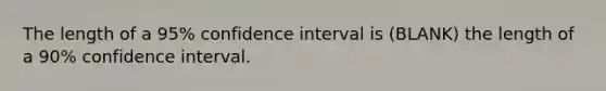 The length of a 95% confidence interval is (BLANK) the length of a 90% confidence interval.