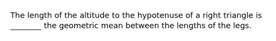 The length of the altitude to the hypotenuse of a right triangle is ________ the geometric mean between the lengths of the legs.