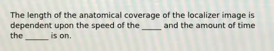 The length of the anatomical coverage of the localizer image is dependent upon the speed of the _____ and the amount of time the ______ is on.