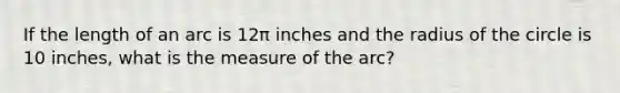 If the length of an arc is 12π inches and the radius of the circle is 10 inches, what is the measure of the arc?