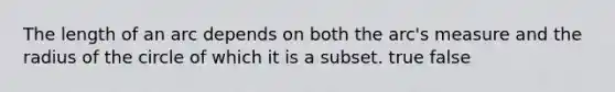 The length of an arc depends on both the arc's measure and the radius of the circle of which it is a subset. true false