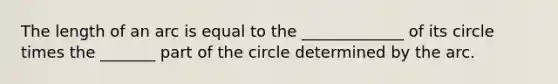 The length of an arc is equal to the _____________ of its circle times the _______ part of the circle determined by the arc.