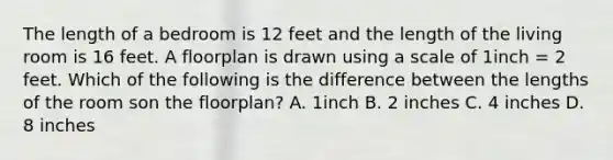 The length of a bedroom is 12 feet and the length of the living room is 16 feet. A floorplan is drawn using a scale of 1inch = 2 feet. Which of the following is the difference between the lengths of the room son the floorplan? A. 1inch B. 2 inches C. 4 inches D. 8 inches