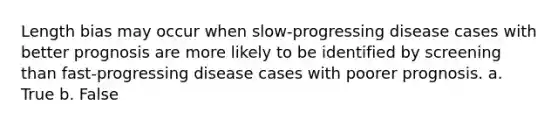 Length bias may occur when slow-progressing disease cases with better prognosis are more likely to be identified by screening than fast-progressing disease cases with poorer prognosis. a. True b. False