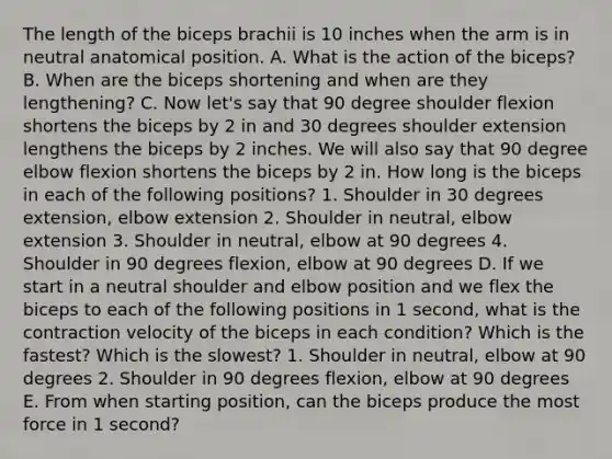 The length of the biceps brachii is 10 inches when the arm is in neutral anatomical position. A. What is the action of the biceps? B. When are the biceps shortening and when are they lengthening? C. Now let's say that 90 degree shoulder flexion shortens the biceps by 2 in and 30 degrees shoulder extension lengthens the biceps by 2 inches. We will also say that 90 degree elbow flexion shortens the biceps by 2 in. How long is the biceps in each of the following positions? 1. Shoulder in 30 degrees extension, elbow extension 2. Shoulder in neutral, elbow extension 3. Shoulder in neutral, elbow at 90 degrees 4. Shoulder in 90 degrees flexion, elbow at 90 degrees D. If we start in a neutral shoulder and elbow position and we flex the biceps to each of the following positions in 1 second, what is the contraction velocity of the biceps in each condition? Which is the fastest? Which is the slowest? 1. Shoulder in neutral, elbow at 90 degrees 2. Shoulder in 90 degrees flexion, elbow at 90 degrees E. From when starting position, can the biceps produce the most force in 1 second?