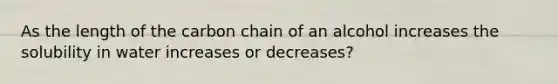 As the length of the carbon chain of an alcohol increases the solubility in water increases or decreases?