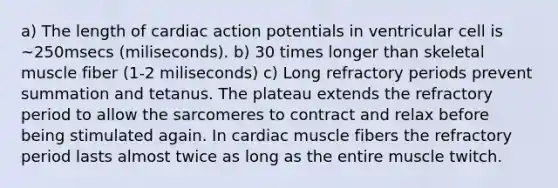 a) The length of cardiac action potentials in ventricular cell is ~250msecs (miliseconds). b) 30 times longer than skeletal muscle fiber (1-2 miliseconds) c) Long refractory periods prevent summation and tetanus. The plateau extends the refractory period to allow the sarcomeres to contract and relax before being stimulated again. In cardiac muscle fibers the refractory period lasts almost twice as long as the entire muscle twitch.