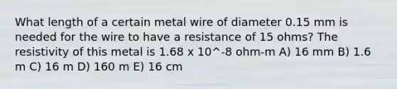 What length of a certain metal wire of diameter 0.15 mm is needed for the wire to have a resistance of 15 ohms? The resistivity of this metal is 1.68 x 10^-8 ohm-m A) 16 mm B) 1.6 m C) 16 m D) 160 m E) 16 cm