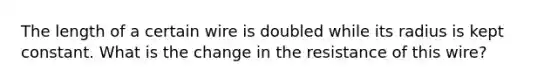 The length of a certain wire is doubled while its radius is kept constant. What is the change in the resistance of this wire?