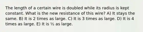 The length of a certain wire is doubled while its radius is kept constant. What is the new resistance of this wire? A) It stays the same. B) It is 2 times as large. C) It is 3 times as large. D) It is 4 times as large. E) It is ½ as large.