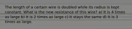 The length of a certain wire is doubled while its radius is kept constant. What is the new resistance of this wire? a) It is 4 times as large b) It is 2 times as large c) It stays the same d) It is 3 times as large.