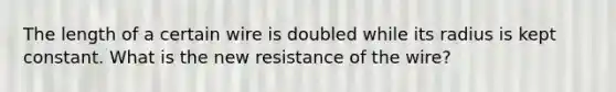 The length of a certain wire is doubled while its radius is kept constant. What is the new resistance of the wire?