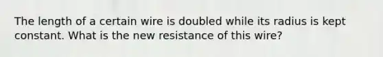 The length of a certain wire is doubled while its radius is kept constant. What is the new resistance of this wire?