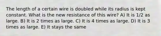 The length of a certain wire is doubled while its radius is kept constant. What is the new resistance of this wire? A) It is 1/2 as large. B) It is 2 times as large. C) It is 4 times as large. D) It is 3 times as large. E) It stays the same