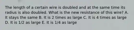 The length of a certain wire is doubled and at the same time its radius is also doubled. What is the new resistance of this wire? A. It stays the same B. It is 2 times as large C. It is 4 times as large D. It is 1/2 as large E. It is 1/4 as large