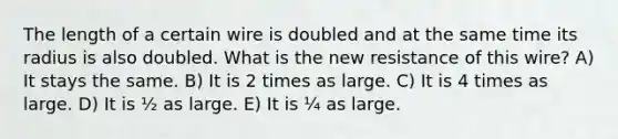 The length of a certain wire is doubled and at the same time its radius is also doubled. What is the new resistance of this wire? A) It stays the same. B) It is 2 times as large. C) It is 4 times as large. D) It is ½ as large. E) It is ¼ as large.