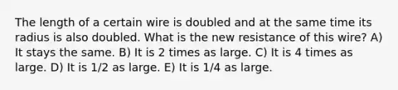 The length of a certain wire is doubled and at the same time its radius is also doubled. What is the new resistance of this wire? A) It stays the same. B) It is 2 times as large. C) It is 4 times as large. D) It is 1/2 as large. E) It is 1/4 as large.