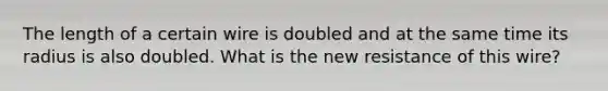 The length of a certain wire is doubled and at the same time its radius is also doubled. What is the new resistance of this wire?