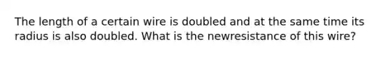 The length of a certain wire is doubled and at the same time its radius is also doubled. What is the newresistance of this wire?