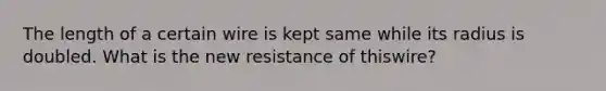 The length of a certain wire is kept same while its radius is doubled. What is the new resistance of thiswire?