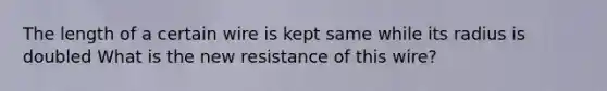 The length of a certain wire is kept same while its radius is doubled What is the new resistance of this wire?