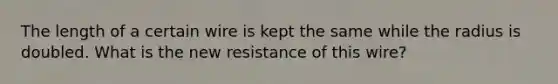 The length of a certain wire is kept the same while the radius is doubled. What is the new resistance of this wire?