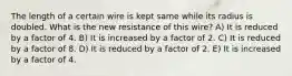 The length of a certain wire is kept same while its radius is doubled. What is the new resistance of this wire? A) It is reduced by a factor of 4. B) It is increased by a factor of 2. C) It is reduced by a factor of 8. D) It is reduced by a factor of 2. E) It is increased by a factor of 4.