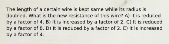 The length of a certain wire is kept same while its radius is doubled. What is the new resistance of this wire? A) It is reduced by a factor of 4. B) It is increased by a factor of 2. C) It is reduced by a factor of 8. D) It is reduced by a factor of 2. E) It is increased by a factor of 4.