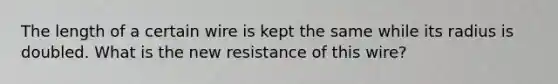 The length of a certain wire is kept the same while its radius is doubled. What is the new resistance of this wire?