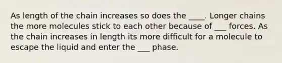 As length of the chain increases so does the ____. Longer chains the more molecules stick to each other because of ___ forces. As the chain increases in length its more difficult for a molecule to escape the liquid and enter the ___ phase.