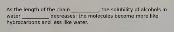 As the length of the chain ___________, the solubility of alcohols in water ___________ decreases; the molecules become more like hydrocarbons and less like water.