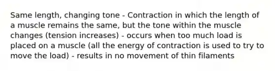 Same length, changing tone - Contraction in which the length of a muscle remains the same, but the tone within the muscle changes (tension increases) - occurs when too much load is placed on a muscle (all the energy of contraction is used to try to move the load) - results in no movement of thin filaments