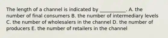 The length of a channel is indicated by ___________. A. the number of final consumers B. the number of intermediary levels C. the number of wholesalers in the channel D. the number of producers E. the number of retailers in the channel