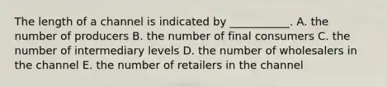 The length of a channel is indicated by​ ___________. A. the number of producers B. the number of final consumers C. the number of intermediary levels D. the number of wholesalers in the channel E. the number of retailers in the channel