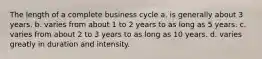 The length of a complete business cycle a. is generally about 3 years. b. varies from about 1 to 2 years to as long as 5 years. c. varies from about 2 to 3 years to as long as 10 years. d. varies greatly in duration and intensity.