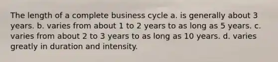 The length of a complete business cycle a. is generally about 3 years. b. varies from about 1 to 2 years to as long as 5 years. c. varies from about 2 to 3 years to as long as 10 years. d. varies greatly in duration and intensity.