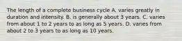 The length of a complete business cycle A. varies greatly in duration and intensity. B. is generally about 3 years. C. varies from about 1 to 2 years to as long as 5 years. D. varies from about 2 to 3 years to as long as 10 years.