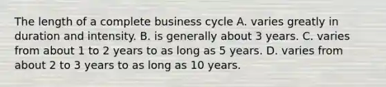 The length of a complete business cycle A. varies greatly in duration and intensity. B. is generally about 3 years. C. varies from about 1 to 2 years to as long as 5 years. D. varies from about 2 to 3 years to as long as 10 years.