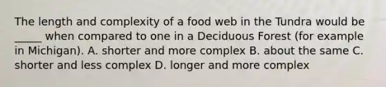 The length and complexity of a food web in the Tundra would be _____ when compared to one in a Deciduous Forest (for example in Michigan). A. shorter and more complex B. about the same C. shorter and less complex D. longer and more complex