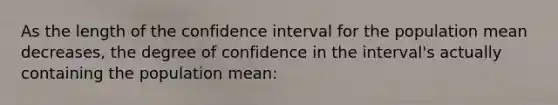 As the length of the confidence interval for the population mean decreases, the degree of confidence in the interval's actually containing the population mean: