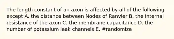 The length constant of an axon is affected by all of the following except A. the distance between Nodes of Ranvier B. the internal resistance of the axon C. the membrane capacitance D. the number of potassium leak channels E. #randomize