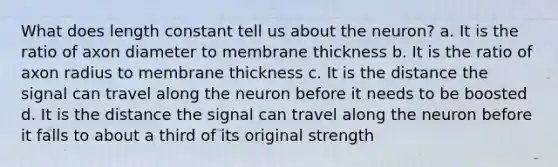 What does length constant tell us about the neuron? a. It is the ratio of axon diameter to membrane thickness b. It is the ratio of axon radius to membrane thickness c. It is the distance the signal can travel along the neuron before it needs to be boosted d. It is the distance the signal can travel along the neuron before it falls to about a third of its original strength