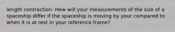 length contraction: How will your measurements of the size of a spaceship differ if the spaceship is moving by your compared to when it is at rest in your reference frame?