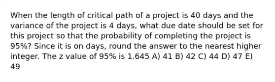 When the length of critical path of a project is 40 days and the variance of the project is 4 days, what due date should be set for this project so that the probability of completing the project is 95%? Since it is on days, round the answer to the nearest higher integer. The z value of 95% is 1.645 A) 41 B) 42 C) 44 D) 47 E) 49