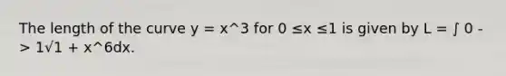 The length of the curve y = x^3 for 0 ≤x ≤1 is given by L = ∫ 0 -> 1√1 + x^6dx.