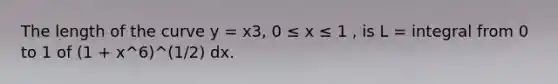 The length of the curve y = x3, 0 ≤ x ≤ 1 , is L = integral from 0 to 1 of (1 + x^6)^(1/2) dx.