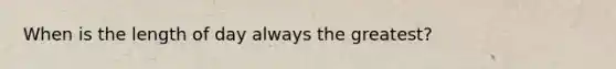 When is the length of day always the greatest?